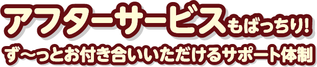 アフターサービスもばっちり！ず～っとお付き合いいただけるサポート体制